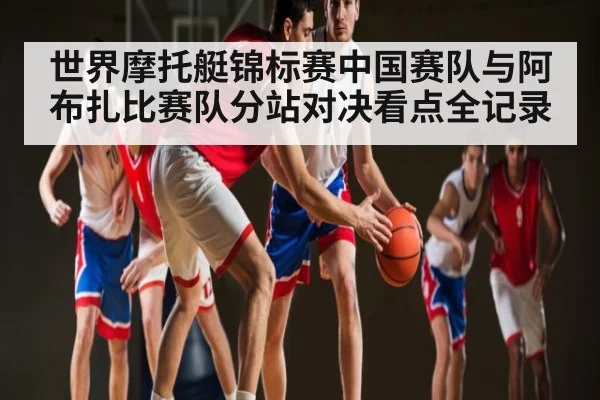 世界摩托艇锦标赛中国赛队与阿布扎比赛队分站对决看点全记录
