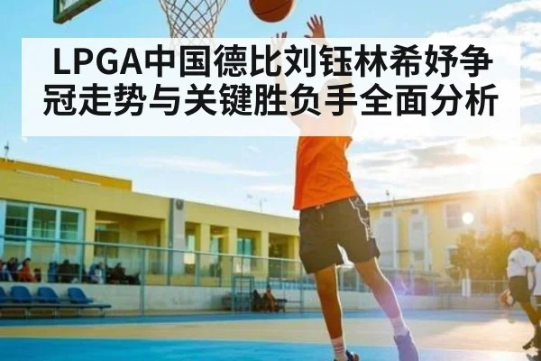 LPGA中国德比刘钰林希妤争冠走势与关键胜负手全面分析
